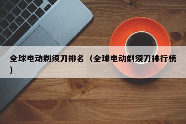 全球电动剃须刀排名（全球电动剃须刀排行榜）