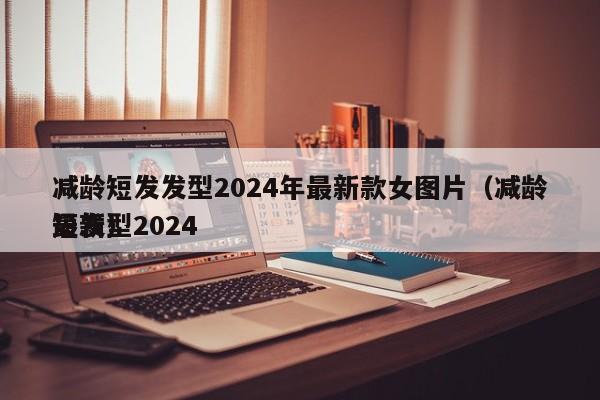 减龄短发发型2024年最新款女图片（减龄短发型2024
最新）