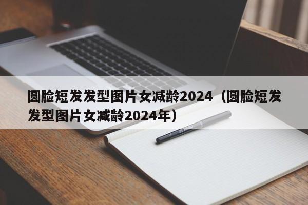 圆脸短发发型图片女减龄2024（圆脸短发发型图片女减龄2024年）