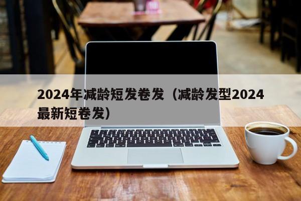 2024年减龄短发卷发（减龄发型2024
最新短卷发）