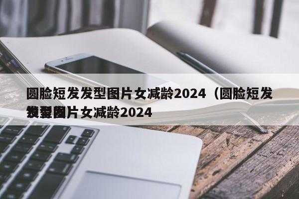 圆脸短发发型图片女减龄2024（圆脸短发发型图片女减龄2024
锁骨发）