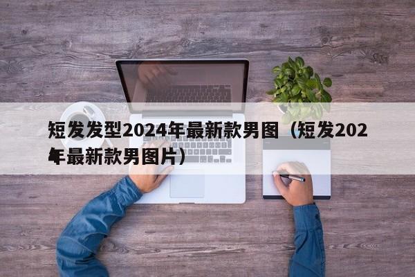 短发发型2024年最新款男图（短发2024
年最新款男图片）