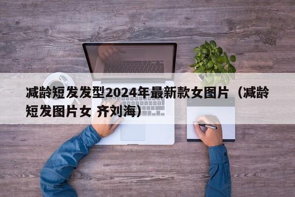 减龄短发发型2024年最新款女图片（减龄短发图片女 齐刘海）