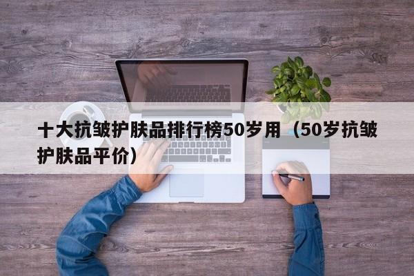 十大抗皱护肤品排行榜50岁用（50岁抗皱护肤品平价）