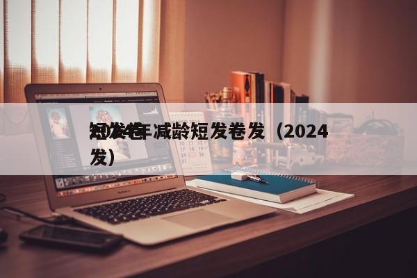 2024年减龄短发卷发（2024
短发卷发）