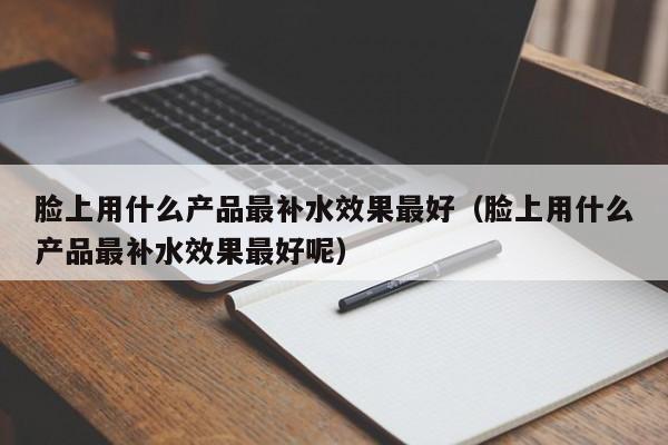 脸上用什么产品最补水效果最好（脸上用什么产品最补水效果最好呢）