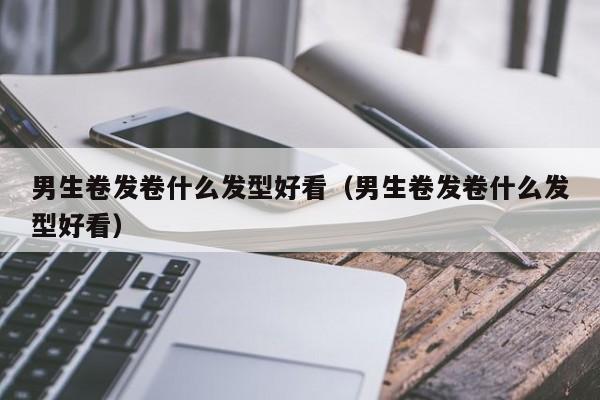 男生卷发卷什么发型好看（男生卷发卷什么发型好看）