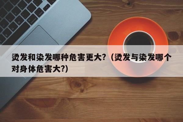 烫发和染发哪种危害更大?（烫发与染发哪个对身体危害大?）