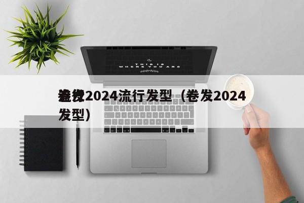 卷发2024流行发型（卷发2024
流行发型）