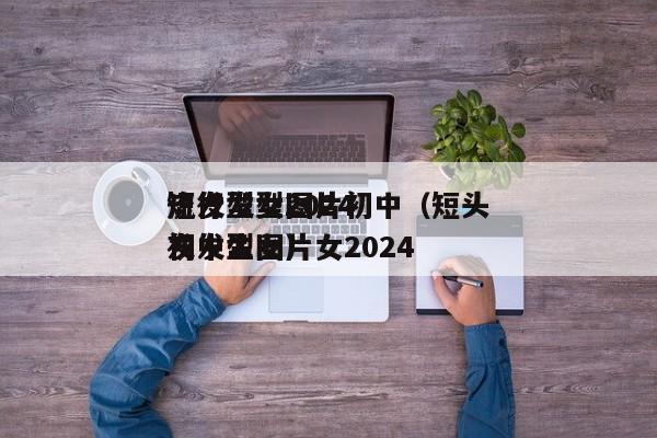 短发型女2024
流行发型图片初中（短头发发型图片女2024
初中生女）