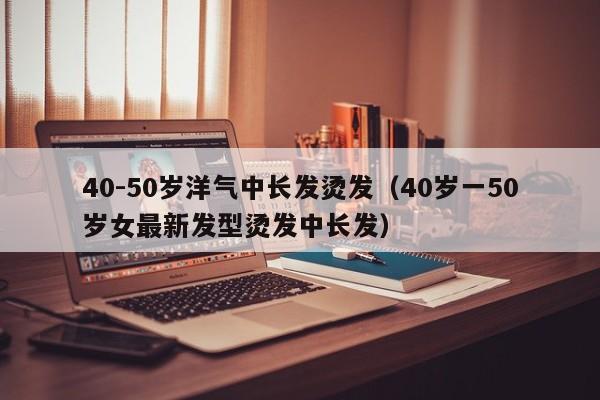 40-50岁洋气中长发烫发（40岁一50岁女最新发型烫发中长发）