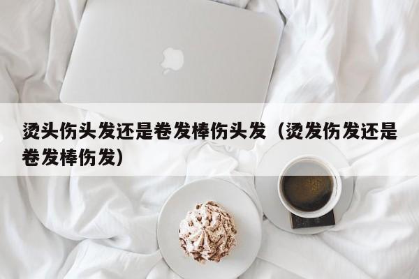 烫头伤头发还是卷发棒伤头发（烫发伤发还是卷发棒伤发）