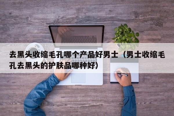 去黑头收缩毛孔哪个产品好男士（男士收缩毛孔去黑头的护肤品哪种好）