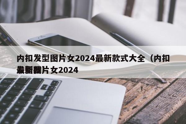 内扣发型图片女2024最新款式大全（内扣发型图片女2024
最新款）