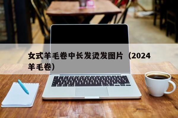 女式羊毛卷中长发烫发图片（2024
女式羊毛卷）