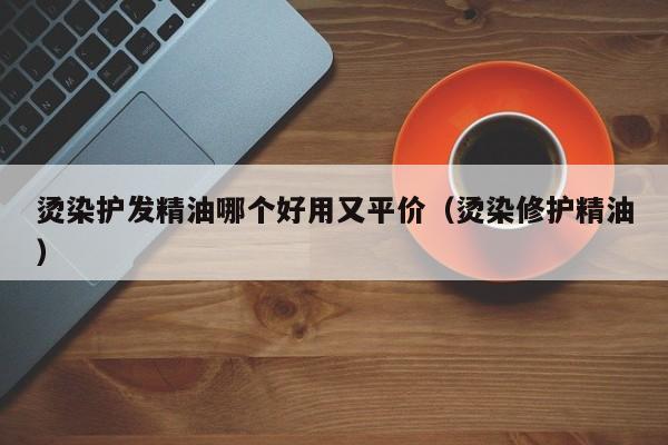 烫染护发精油哪个好用又平价（烫染修护精油）