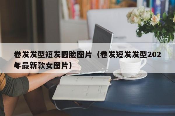 卷发发型短发圆脸图片（卷发短发发型2024
年最新款女图片）