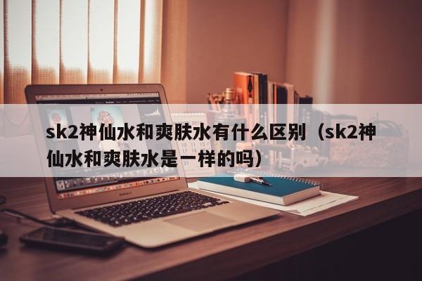 sk2神仙水和爽肤水有什么区别（sk2神仙水和爽肤水是一样的吗）