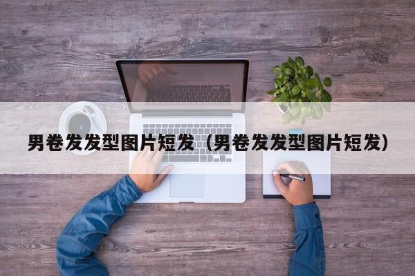 男卷发发型图片短发（男卷发发型图片短发）